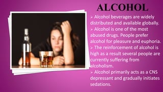  Alcohol beverages are widely
distributed and available globally.
 Alcohol is one of the most
abused drugs. People prefer
alcohol for pleasure and euphoria.
 The reinforcement of alcohol is
high as a result several people are
currently suffering from
alcoholism.
 Alcohol primarily acts as a CNS
depressant and gradually initiates
sedations.
 