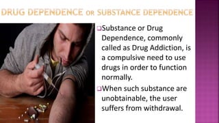 Substance or Drug
Dependence, commonly
called as Drug Addiction, is
a compulsive need to use
drugs in order to function
normally.
When such substance are
unobtainable, the user
suffers from withdrawal.
 
