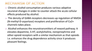 Chronic alcohol consumption produces various adaptive
neuronal changes in order to counter attack the acute cellular
effects produced by alcohol.
 The density of GABA receptors decreases up regulation of NMDA
(N-methyl-D-aspartase) receptors and proliferation of Ca2+
channels takes place.
 Alcohol enhances the neurotransmitters of reward pathway. It
elevates dopamine, 5-HT, acetylcholine, norepinephrine and
other opioid receptors with a similar mechanism as that opioids
i.e. enhances the drug dependence activity since it produces
pleasant feelings.
 