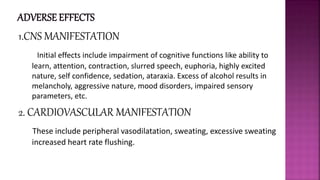 1.CNS MANIFESTATION
Initial effects include impairment of cognitive functions like ability to
learn, attention, contraction, slurred speech, euphoria, highly excited
nature, self confidence, sedation, ataraxia. Excess of alcohol results in
melancholy, aggressive nature, mood disorders, impaired sensory
parameters, etc.
2. CARDIOVASCULAR MANIFESTATION
These include peripheral vasodilatation, sweating, excessive sweating
increased heart rate flushing.
 