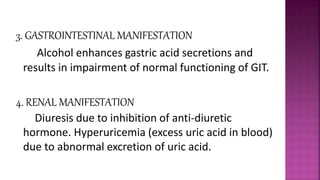 3. GASTROINTESTINAL MANIFESTATION
Alcohol enhances gastric acid secretions and
results in impairment of normal functioning of GIT.
4. RENAL MANIFESTATION
Diuresis due to inhibition of anti-diuretic
hormone. Hyperuricemia (excess uric acid in blood)
due to abnormal excretion of uric acid.
 
