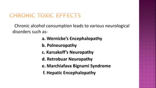 Chronic alcohol consumption leads to various neurological
disorders such as-
a. Wernicke’s Encephalopathy
b. Polneuropathy
c. Karsakoff’s Neuropathy
d. Retrobuar Neuropathy
e. Marchiafava Bignami Syndrome
f. Hepatic Encephalopathy
 