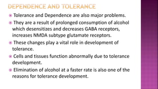  Tolerance and Dependence are also major problems.
 They are a result of prolonged consumption of alcohol
which desensitizes and decreases GABA receptors,
increases NMDA subtype glutamate receptors.
 These changes play a vital role in development of
tolerance.
 Cells and tissues function abnormally due to tolerance
development.
 Elimination of alcohol at a faster rate is also one of the
reasons for tolerance development.
 