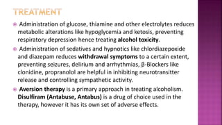  Administration of glucose, thiamine and other electrolytes reduces
metabolic alterations like hypoglycemia and ketosis, preventing
respiratory depression hence treating alcohol toxicity.
 Administration of sedatives and hypnotics like chlordiazepoxide
and diazepam reduces withdrawal symptoms to a certain extent,
preventing seizures, delirium and arrhythmias, β-Blockers like
clonidine, propranolol are helpful in inhibiting neurotransitter
release and controlling sympathetic activity.
 Aversion therapy is a primary approach in treating alcoholism.
Disulfiram (Antabuse, Antabus) is a drug of choice used in the
therapy, however it has its own set of adverse effects.
 