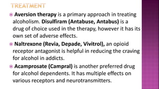  Aversion therapy is a primary approach in treating
alcoholism. Disulfiram (Antabuse, Antabus) is a
drug of choice used in the therapy, however it has its
own set of adverse effects.
 Naltrexone (Revia, Depade, Vivitrol), an opioid
receptor antagonist is helpful in reducing the craving
for alcohol in addicts.
 Acamprosate (Campral) is another preferred drug
for alcohol dependents. It has multiple effects on
various receptors and neurotransmitters.
 