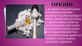  An opioid is any psychoactive
chemical that resembles
morphine in its pharmacological
effects. Opioids work by binding
to opioid receptors, which are
found principally in the central
and peripheral nervous system
and the gastrointestinal tract.
 Commonly abused opioids are
morphine, heroin, codeine,
oxycodeine, meperidine.
 