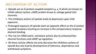  Opioids act on G-protein coupled receptors μ, ĸ, δ which are known to
inhibit adenyl cyclase, cAMP, protein kinase A, voltage gated Ca2+
channels.
 The inhibitory actions of opioids leads to depression upon mild
exposure.
 Prolonged exposure of opioids exert an opposite effect on the G-protein
coupled receptors resulting an increase in the compensatory response
element binding.
 The rise inn CREB exerts excitatory actions due to enhanced Na+
channel functions and cAMP up regulation.
 All these cellular effects not only decrease the inhibitory actions of
opioids but also lead to development of tolerance, dependence and
withdrawal symptoms.
 