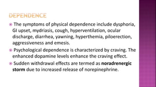  The symptoms of physical dependence include dysphoria,
GI upset, mydriasis, cough, hyperventilation, ocular
discharge, diarrhea, yawning, hyperthemia, piloerection,
aggressiveness and emesis.
 Psychological dependence is characterized by craving. The
enhanced dopamine levels enhance the craving effect.
 Sudden withdrawal effects are termed as noradrenergic
storm due to increased release of norepinephrine.
 