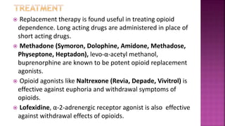  Replacement therapy is found useful in treating opioid
dependence. Long acting drugs are administered in place of
short acting drugs.
 Methadone (Symoron, Dolophine, Amidone, Methadose,
Physeptone, Heptadon), levo-α-acetyl methanol,
buprenorphine are known to be potent opioid replacement
agonists.
 Opioid agonists like Naltrexone (Revia, Depade, Vivitrol) is
effective against euphoria and withdrawal symptoms of
opioids.
 Lofexidine, α-2-adrenergic receptor agonist is also effective
against withdrawal effects of opioids.
 