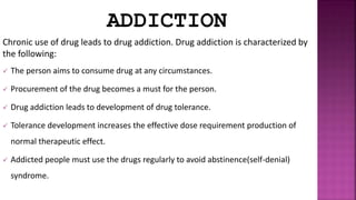 ADDICTION
Chronic use of drug leads to drug addiction. Drug addiction is characterized by
the following:
 The person aims to consume drug at any circumstances.
 Procurement of the drug becomes a must for the person.
 Drug addiction leads to development of drug tolerance.
 Tolerance development increases the effective dose requirement production of
normal therapeutic effect.
 Addicted people must use the drugs regularly to avoid abstinence(self-denial)
syndrome.
 