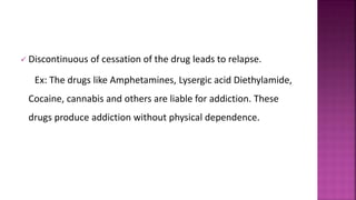  Discontinuous of cessation of the drug leads to relapse.
Ex: The drugs like Amphetamines, Lysergic acid Diethylamide,
Cocaine, cannabis and others are liable for addiction. These
drugs produce addiction without physical dependence.
 