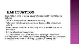 HABITUATION
It is a state of mind of a drug abuser characterized by the following
features:
 There is no compulsion to consume the drug.
 Tolerance, withdrawal symptoms are developed to a maximum
extent.
 Habituation is not harmful to society but it is problematic for an
individual.
 It is closely related to addiction.
Ex: Addiction to Tea, Coffee and other beverages, Alcoholism’
consumption of Soft Drinks, Cool Drinks, Energy Drinks, etc., Addiction
to Tobacco in the form of Smoking Cigarettes, Chewing, etc.
 