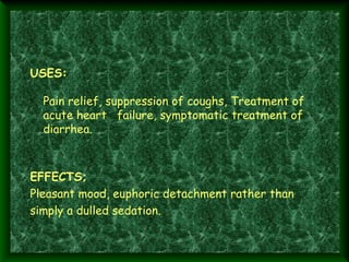 USES:
Pain relief, suppression of coughs, Treatment of
acute heart failure, symptomatic treatment of
diarrhea.

EFFECTS; 
Pleasant mood, euphoric detachment rather than
simply a dulled sedation.

 
