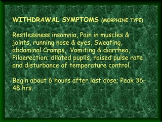 WITHDRAWAL SYMPTOMS (MORPHINE TYPE)
 
Restlessness insomnia, Pain in muscles &
joints, running nose & eyes, Sweating,
abdominal Cramps, Vomiting & diarrhea,
Piloerection; dilated pupils, raised pulse rate
and disturbance of temperature control.
 
Begin about 6 hours after last dose; Peak 3648 hrs.
 

 