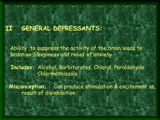II

GENERAL DEPRESSANTS: 

·  Ability to suppress the activity of the brain leads to
sedation,Sleepiness and relief of anxiety.
·
  Includes: Alcohol, Barbiturates, Chloral, Paraldehyde
Chlormethiazole.
 
·Misconception: Can produce stimulation & excitement as
result of disinhibition.

 