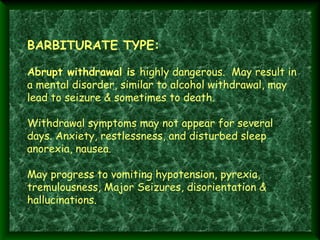 BARBITURATE TYPE:

 
Abrupt withdrawal is highly dangerous. May result in
a mental disorder, similar to alcohol withdrawal, may
lead to seizure & sometimes to death.
 
Withdrawal symptoms may not appear for several
days. Anxiety, restlessness, and disturbed sleep
anorexia, nausea.
 
May progress to vomiting hypotension, pyrexia,
tremulousness, Major Seizures, disorientation &
hallucinations.

 