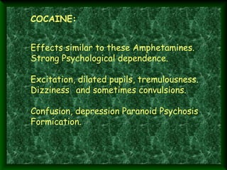 COCAINE:

 
 
 

Effects similar to these Amphetamines.
Strong Psychological dependence.
Excitation, dilated pupils, tremulousness.
Dizziness and sometimes convulsions.
Confusion, depression Paranoid Psychosis
Formication.

 