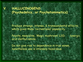 V

HALLUCINOGENS
(Psychedelics, or Psychotomimetics)

·  

Produce strange, intense, & transcendental effects,
which gives them ‘recreational’ popularity.

·        Peyote, mescaline, ‘Magic mushroom’ LSD:
acid diethyl-amide.
·        Do not give rise to dependence in true sense,
nonetheless use is intensely hazardous.

lysergic

 