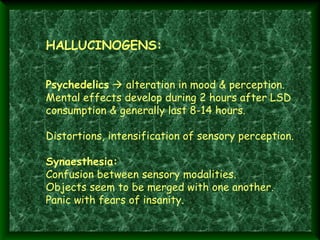  

 
 

HALLUCINOGENS:
Psychedelics  alteration in mood & perception.
Mental effects develop during 2 hours after LSD
consumption & generally last 8-14 hours.
Distortions, intensification of sensory perception.
Synaesthesia:
Confusion between sensory modalities.
Objects seem to be merged with one another.
Panic with fears of insanity.

 