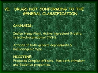  VI.  DRUGS NOT CONFORMING TO THE

GENERAL CLASSIFICATION

 
·       
 

CANNABIS:
Indian Hemp Plant. Active ingredient 9-delta,
tetrahydrocannabinol (TCH).
Actions of both general depressants &
hallucinogenic type.

NICOTINE:
·        Produces Complex effects. Has both stimulant
and Sedative properties.

 