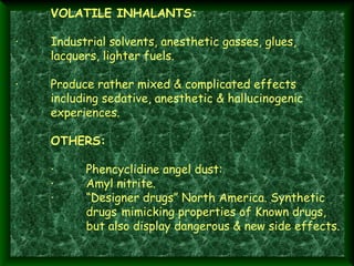  
·  

VOLATILE INHALANTS:
Industrial solvents, anesthetic gasses, glues,
lacquers, lighter fuels.

·        Produce rather mixed & complicated effects
including sedative, anesthetic & hallucinogenic
experiences.
 
OTHERS:
 
·        Phencyclidine angel dust:
·        Amyl nitrite.
·        “Designer drugs” North America. Synthetic
drugs mimicking properties of Known drugs,
but also display dangerous & new side effects.
 

 
