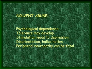  

SOLVENT ABUSE:
Psychological dependence.
Tolerance may develop.
Stimulation leads to depression.
Disorientation, hallucination.
Peripheral neuropathy can be fatal.

 