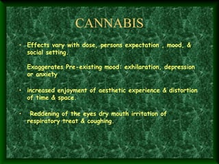 CANNABIS
• Effects vary with dose, persons expectation , mood, &
social setting.

Exaggerates Pre-existing mood: exhilaration, depression
or anxiety

• increased enjoyment of aesthetic experience & distortion
of time & space.

•  Reddening of the eyes dry mouth irritation of
respiratory treat & coughing.

 