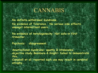 CANNABIS
No definite withdrawal Syndrome.
No evidence of Tolerance. No serious side effects
amongst intermittent users.
 
No evidence of teratogenecity. Not safe in first
trimester.
 
Psychosis: disagreement.
 
Amotivational Syndrome: apathy & intolerance
objective study Beavburn & Knight: failed to demonstrate
this.
Campbell et al: reported such use may result in cerebral
atrophy.

 