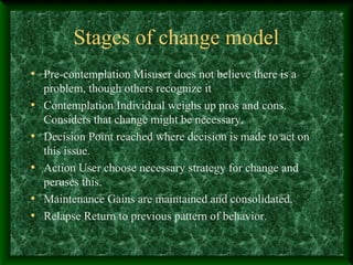 Stages of change model
• Pre-contemplation Misuser does not believe there is a
•
•
•
•
•

problem, though others recognize it
Contemplation Individual weighs up pros and cons.
Considers that change might be necessary.
Decision Point reached where decision is made to act on
this issue.
Action User choose necessary strategy for change and
peruses this.
Maintenance Gains are maintained and consolidated.
Relapse Return to previous pattern of behavior.

 