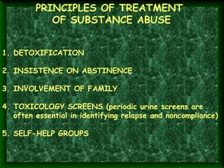 PRINCIPLES OF TREATMENT
OF SUBSTANCE ABUSE
1. DETOXIFICATION
2. INSISTENCE ON ABSTINENCE
3. INVOLVEMENT OF FAMILY
4. TOXICOLOGY SCREENS (periodic urine screens are
often essential in identifying relapse and noncompliance)
5. SELF-HELP GROUPS

 