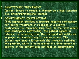 6. SANCTIONED TREATMENT
(patient forced to remain in therapy by a legal sanction
e.g. drivers/professional license)
7. CONTINGENCY CONTRACTING
(This approach provides a powerful negative contingency
for leaving treatment or relapsing or a positive
contingency for remaining drug-free. In the most widely
used contingency contracting, the patient agrees in
advance i.e. in writing that the therapist will notify an
employer or licensing body if relapse occurs. The
patient may leave a letter with the therapist outlining
the problem, which is to be mailed if a urine screen is
positive or the patient does not keep an appointment)

 