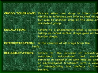 CROSS TOLERANCE: Occurs when one drug is taken and
results in tolerance not only to that drug
but also to another drug of the same or
unrelated group.
ESCALATION:

refers to a phenomenon when a person
taking so called softer drugs goes on to
harder drugs;

DETOXIFICATION: is the removal of all drugs from the
body.
REHABILITATION:

refers to the process of providing
vocational,
educational
and
social
services in conjunction with medical and
or psychological treatment with a view
of reintegrating him usefully in the
society.

 