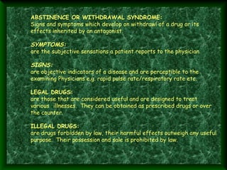 ABSTINENCE OR WITHDRAWAL SYNDROME:
Signs and symptoms which develop on withdrawl of a drug or its
effects inherited by an antagonist.

SYMPTOMS:
are the subjective sensations a patient reports to the physician 

 
 

 
 
 

SIGNS:
are objective indicators of a disease and are perceptible to the
examining Physicians e.g. rapid pulse rate/respiratory rate etc.
LEGAL DRUGS:
are those that are considered useful and are designed to treat
various illnesses. They can be obtained as prescribed drugs or over
the counter.
ILLEGAL DRUGS:
are drugs forbidden by law, their harmful effects outweigh any useful
purpose. Their possession and sale is prohibited by law.

 