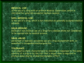 MEDICAL USE:
is the use of a drug with or without Medical Supervision, which is
indicated for generally accepted medical reasons.
 
 

 

 

NON-MEDICAL USE:
is the use of a drug, which is not indicated on generally accepted medical
grounds.
DRUG MISUSE:
medical or non-medical use of a drug for a disease state not considered
to be appropriate by medical science.
DRUG ABUSE:
persistent or sporadic excessive use of a drug inconsistent with, or
unrelated to acceptable medical practice. 
TOLERANCE:
is an adaptive state characterized by diminished responses to the same
quantity of a drug or by the fact that a larger dose is required to
produce same degree of pharmacodynamic effect.

 