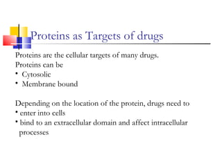 Proteins as Targets of drugs
Proteins are the cellular targets of many drugs.
Proteins can be
• Cytosolic
• Membrane bound
Depending on the location of the protein, drugs need to
• enter into cells
• bind to an extracellular domain and affect intracellular
processes
 