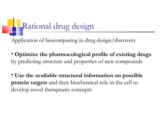 Rational drug design
Application of biocomputing in drug design/discovery
• Optimize the pharmacological profile of existing drugs
by predicting structure and properties of new compounds
• Use the available structural information on possible
protein targets and their biochemical role in the cell to
develop novel therapeutic concepts
 