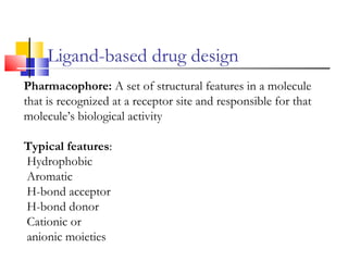 Ligand-based drug design
Pharmacophore: A set of structural features in a molecule
that is recognized at a receptor site and responsible for that
molecule’s biological activity
Typical features:
Hydrophobic
Aromatic
H-bond acceptor
H-bond donor
Cationic or
anionic moieties
 