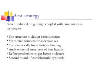 Best strategy
Structure-based drug design coupled with combinatorial
techniques
• Use structure to design basic skeleton
• Synthesize combinatorial derivatives
• Test empirically for activity or binding
• Analyze crystal structures of best ligands
• Refine predictions to get better molecule
• Second round of combinatorial synthesis
 