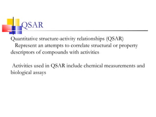 QSAR
Quantitative structure-activity relationships (QSAR)
Represent an attempts to correlate structural or property
descriptors of compounds with activities
Activities used in QSAR include chemical measurements and
biological assays
 