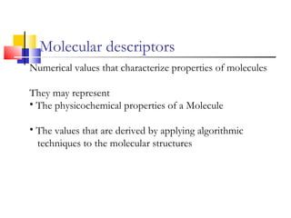 Molecular descriptors
Numerical values that characterize properties of molecules
They may represent
• The physicochemical properties of a Molecule
• The values that are derived by applying algorithmic
techniques to the molecular structures
 