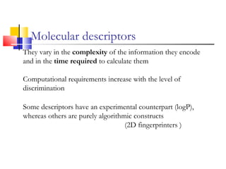 Molecular descriptors
They vary in the complexity of the information they encode
and in the time required to calculate them
Computational requirements increase with the level of
discrimination
Some descriptors have an experimental counterpart (logP),
whereas others are purely algorithmic constructs
(2D fingerprinters )
 