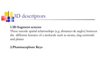 3D descriptors
1.3D fragment screens
These encode spatial relationships (e.g. distances & angles) between
the different features of a molecule such as atoms, ring centroids
and planes
2.Pharmacophore Keys
 