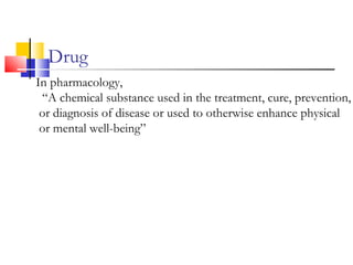 Drug
In pharmacology,
“A chemical substance used in the treatment, cure, prevention,
or diagnosis of disease or used to otherwise enhance physical
or mental well-being”
 