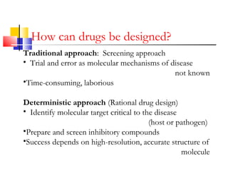 How can drugs be designed?
Traditional approach: Screening approach
• Trial and error as molecular mechanisms of disease
not known
•Time-consuming, laborious
Deterministic approach (Rational drug design)
• Identify molecular target critical to the disease
(host or pathogen)
•Prepare and screen inhibitory compounds
•Success depends on high-resolution, accurate structure of
molecule
 