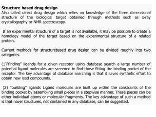 Structure-based drug design
Also called direct drug design which relies on knowledge of the three dimensional
structure of the biological target obtained through methods such as x-ray
crystallography or NMR spectroscopy.
If an experimental structure of a target is not available, it may be possible to create a
homology model of the target based on the experimental structure of a related
protein.
Current methods for structurebased drug design can be divided roughly into two
categories.
(1)“finding” ligands for a given receptor using database search a large number of
potential ligand molecules are screened to find those fitting the binding pocket of the
receptor. The key advantage of database searching is that it saves synthetic effort to
obtain new lead compounds.
(2) “building” ligands Ligand molecules are built up within the constraints of the
binding pocket by assembling small pieces in a stepwise manner. These pieces can be
either individual atoms or molecular fragments. The key advantage of such a method
is that novel structures, not contained in any database, can be suggested.
 