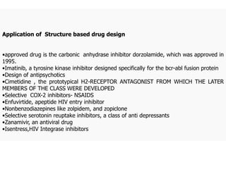 Application of Structure based drug design
•approved drug is the carbonic anhydrase inhibitor dorzolamide, which was approved in
1995.
•Imatinib, a tyrosine kinase inhibitor designed specifically for the bcr-abl fusion protein
•Design of antipsychotics
•Cimetidine , the prototypical H2-RECEPTOR ANTAGONIST FROM WHICH THE LATER
MEMBERS OF THE CLASS WERE DEVELOPED
•Selective COX-2 inhibitors- NSAIDS
•Enfuvirtide, apeptide HIV entry inhibitor
•Nonbenzodiazepines like zolpidem, and zopiclone
•Selective serotonin reuptake inhibitors, a class of anti depressants
•Zanamivir, an antiviral drug
•Isentress,HIV Integrase inhibitors
 