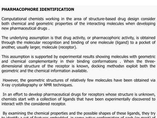 PHARMACOPHORE IDENTIFICATION
Computational chemists working in the area of structure-based drug design consider
both chemical and geometric properties of the interacting molecules when developing
new pharmaceutical drugs .
The underlying assumption is that drug activity, or pharmacophoric activity, is obtained
through the molecular recognition and binding of one molecule (ligand) to a pocket of
another, usually larger, molecule (receptor).
This assumption is supported by experimental results showing molecules with geometric
and chemical complementarity in their binding conformations . When the three-
dimensional structure of the receptor is known, docking methodsn exploit both the
geometric and the chemical information available.
However, the geometric structures of relatively few molecules have been obtained via
X-ray crystallography or NMR techniques.
In an effort to develop pharmaceutical drugs for receptors whose structure is unknown,
chemists start with a collection of ligands that have been experimentally discovered to
interact with the considered receptor.
By examining the chemical properties and the possible shapes of these ligands, they try
 