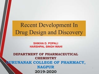 Recent Development In
Drug Design and Discovery
SHIKHA D. POPALI
HARSHPAL SINGH WAHI
DEPARTMENT OF PHARMACEUTICAL
CHEMISTRY
GURUNANAK COLLEGE OF PHARMACY,
NAGPUR
2019-2020
1
 