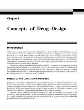 Concepts of Drug Design 43
INTRODUCTION
The discovery or design of new drugs requires a design process along with the synthetic techniques, methods
of administration, development of tests, and further procedures to establish pharmacodynamics and their
toxicological assessment. The diversity in synthetic chemistry is ever increasing as a result of the increase
in the number of chemical compounds, which requires a sequence of screening modules with appropriate
time consumption and afﬁdavits little success. These consequences made it necessary to ﬁnd out the pos-
sibilities for the development of new, logical, and scientiﬁc approaches in the discovery of new molecules or
drugs and came to be known as drug designing.
Drug design is an integrated advancing discipline, in which a biologically active molecule is produced
by chemical synthesis followed by an evaluation of its activity and toxicological studies with the limitation
of trial-and-error screening. In the broader sense, it implies the random evaluation of congeners produced
from the lead molecule either by implementing tailor-made techniques or by applying the basic concepts of
physicochemical properties to produce an able molelcule.
DESIGN OF ANALOGUES AND PRODRUGS
Drug design involves the development of analogues and prodrugs by some chemical modiﬁcations from
the lead molecule or from a parent compound by modifying the carbon skeletal transformation or by the
synthesis of compounds of the same nucleus with various substitutions. Analogues can also be synthesized
by changing the position of substitution group. For example, synthesis of trans-diethylstilbosterol by the
modiﬁcation of oestradiol produced better oestrogenic activity than the latter one.
The term prodrug implies an appropriate derivative of a drug. The prodrugs are discovered by the
screening of active metabolites after in vivo biotransformation that are formed from parent compounds.
For example, phenylbutazone is transformed into oxyphenbutazone by hydroxylation reaction mediated by
phase I (nonsynthetic) metabolic reaction.
Concepts of Drug Design
tahir99-VRG & vip.persianss.ir
 