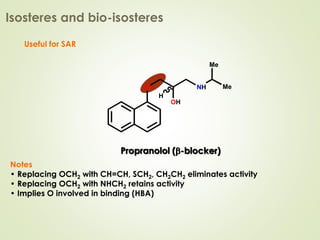 Useful for SAR
Notes
• Replacing OCH2 with CH=CH, SCH2, CH2CH2 eliminates activity
• Replacing OCH2 with NHCH2 retains activity
• Implies O involved in binding (HBA)
Isosteres and bio-isosteres
Propranolol (b-blocker)
OH
O
H
NH
Me
Me
Propranolol (b-blocker)
OH
O
H
NH
Me
Me
 